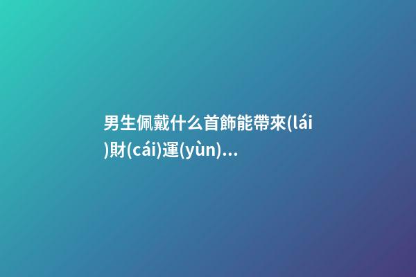 男生佩戴什么首飾能帶來(lái)財(cái)運(yùn) ，不看后悔系列